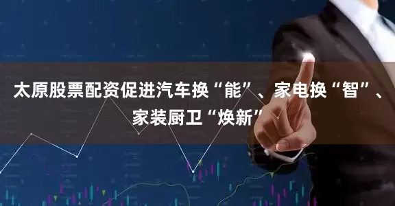 太原股票配资促进汽车换“能”、家电换“智”、家装厨卫“焕新”