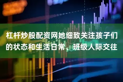 杠杆炒股配资网她细致关注孩子们的状态和生活日常、班级人际交往