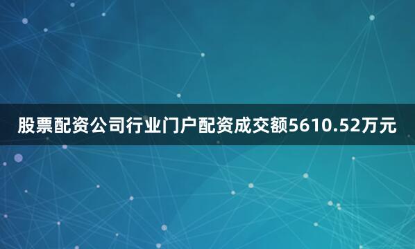 股票配资公司行业门户配资成交额5610.52万元