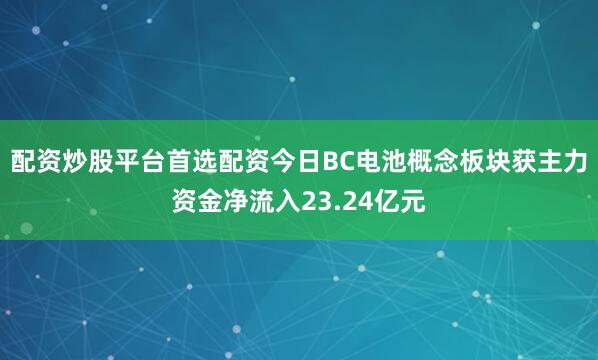 配资炒股平台首选配资今日BC电池概念板块获主力资金净流入23.24亿元