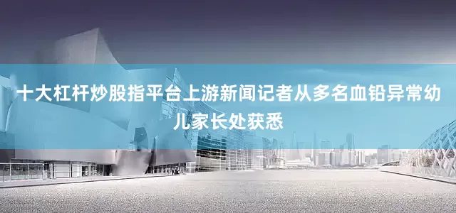 十大杠杆炒股指平台上游新闻记者从多名血铅异常幼儿家长处获悉