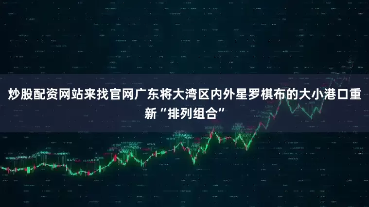 炒股配资网站来找官网广东将大湾区内外星罗棋布的大小港口重新“排列组合”