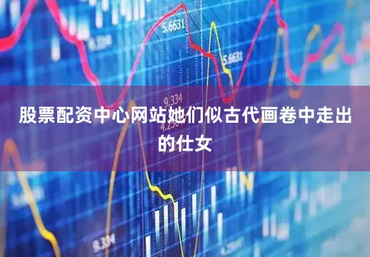 股票配资中心网站她们似古代画卷中走出的仕女