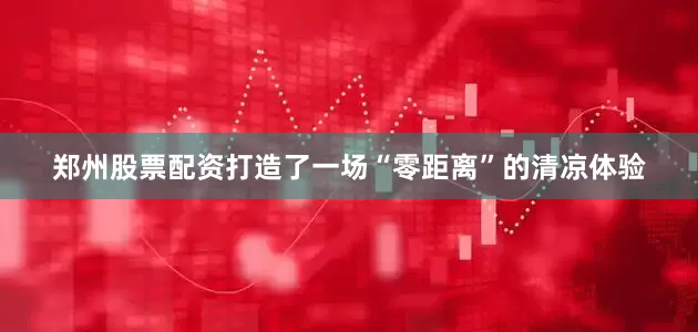 郑州股票配资打造了一场“零距离”的清凉体验
