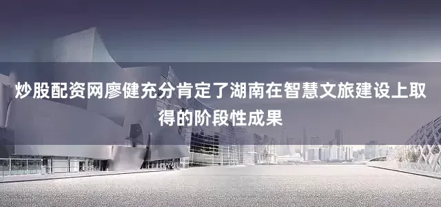 炒股配资网廖健充分肯定了湖南在智慧文旅建设上取得的阶段性成果