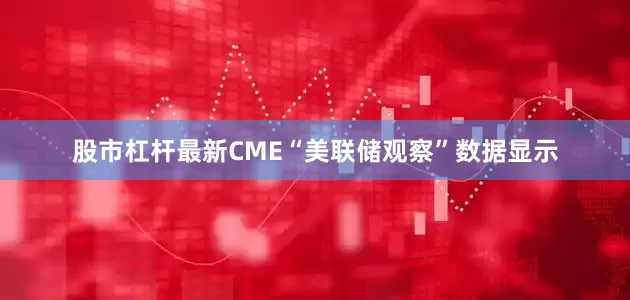 股市杠杆　　最新CME“美联储观察”数据显示