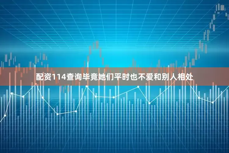 配资114查询毕竟她们平时也不爱和别人相处