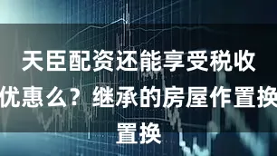 天臣配资还能享受税收优惠么？继承的房屋作置换