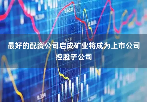 最好的配资公司启成矿业将成为上市公司控股子公司